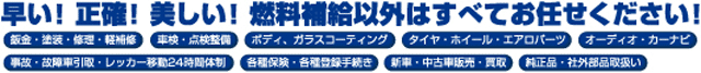 早い！正確！美しい！燃料補給以外はすべてお任せください。板金・塗装・修理・軽修理・車検・点検整備・ボディ・ガラスコーティング・タイヤ・ホイール・エアロパーツ・オーディオ・カーナビ・事故・故障車引取・レッカー移動24時間対応・各種保険・各種登録手続き・新車・中古車販売・買取・純正品・社外品取扱い