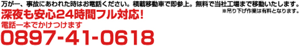 万が一、事故にあわれた時はお電話ください。積載移動車で即参上。無料で当社工場まで移動いたします。深夜も安心24時間対応。電話番号：0897-41-0618